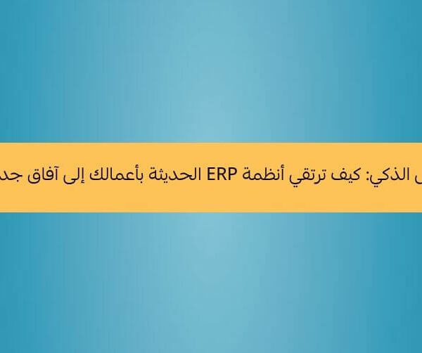 رحلة التحول الذكي كيف ترتقي أنظمة ERP الحديثة بأعمالك إلى آفاق جديدة