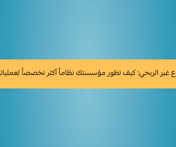 أنظمة القطاع غير الربحي كيف تطور مؤسستك نظاماً أكثر تخصصاً لعملياتها