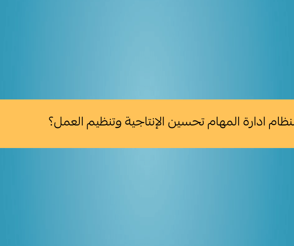 كيف يمكن لنظام ادارة المهام تحسين الإنتاجية وتنظيم العمل